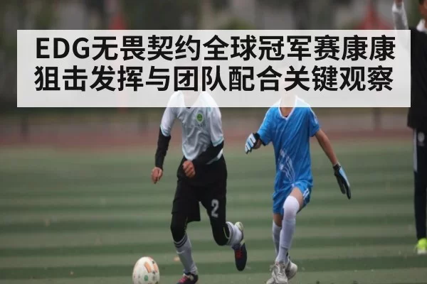 EDG无畏契约全球冠军赛康康狙击发挥与团队配合关键观察